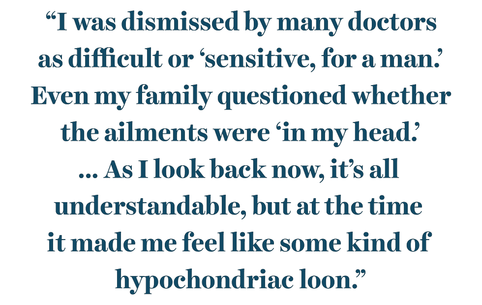 “i was dismissed by many doctors as difficult or ‘sensitive, for a man’ even my family questioned whether the ailments were ‘in my head’ as i look back now, it’s all understandable, but at the time it made me feel like some kind of hypochondriac loon”