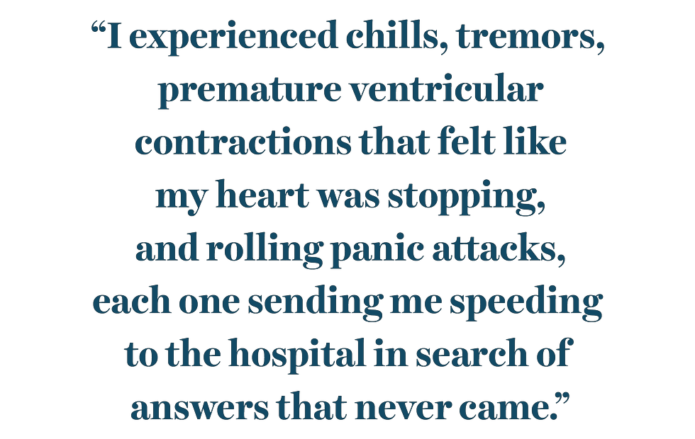 “i experienced chills, tremors, premature ventricular contractions that felt like my heart was stopping, and rolling panic attacks, each one sending me speeding to the hospital in search of answers that never came”