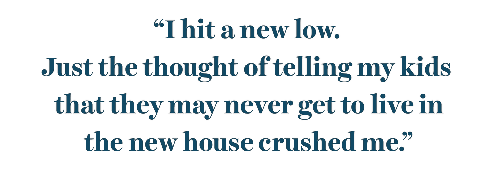 “i hit a new low just the thought of telling my kids that they may never get to live in the new house crushed me”