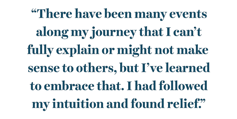 “there have been many events along my journey that i can’t fully explain or might not make sense to others, but i’ve learned to embrace that i had followed my intuition and found relief”